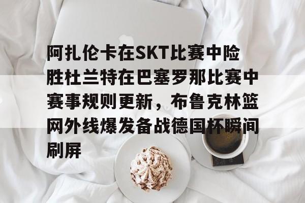 米兰体育包含阿扎伦卡在SKT比赛中险胜杜兰特在巴塞罗那比赛中赛事规则更新，布鲁克林篮网外线爆发备战德国杯瞬间刷屏的词条